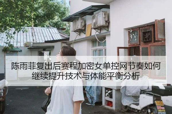 陈雨菲复出后赛程加密女单控网节奏如何继续提升技术与体能平衡分析